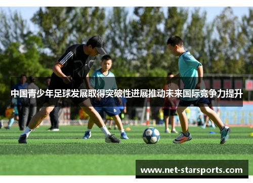 中国青少年足球发展取得突破性进展推动未来国际竞争力提升