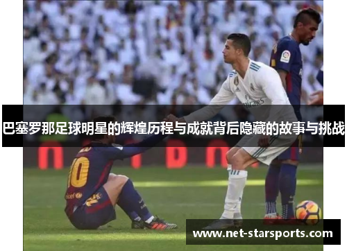 巴塞罗那足球明星的辉煌历程与成就背后隐藏的故事与挑战