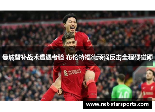 曼城替补战术遭遇考验 布伦特福德顽强反击全程硬碰硬
