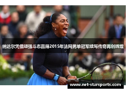纳达尔凭借顽强斗志赢得2015年法网男单冠军续写传奇再创辉煌