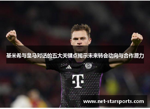 基米希与皇马对话的五大关键点揭示未来转会动向与合作潜力