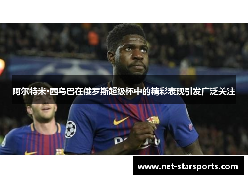 阿尔特米·西乌巴在俄罗斯超级杯中的精彩表现引发广泛关注